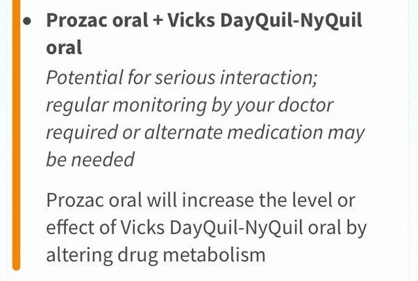 There is a potential for serious interaction between Prozac oral and Vicks DayQuil-NyQuil oral, and regular monitoring by your doctor is required or alternate medication may be needed.